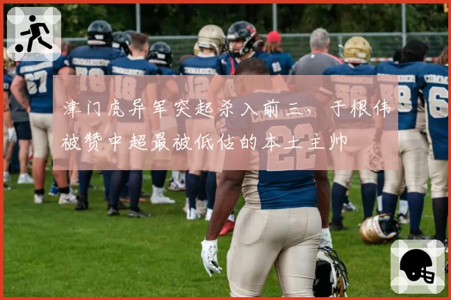 津门虎异军突起杀入前三，于根伟被赞中超最被低估的本土主帅