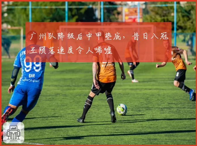 广州队降级后中甲垫底，昔日八冠王陨落速度令人唏嘘