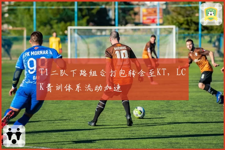 T1二队下路组合打包转会至KT，LCK青训体系流动加速