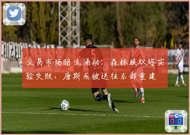 交易市场暗流涌动:森林狼双塔实验失败,唐斯或被送往东部重建
