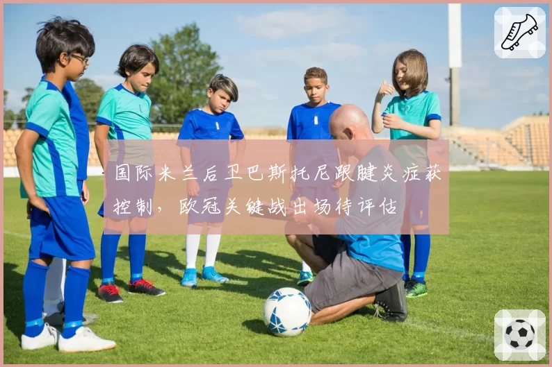 国际米兰后卫巴斯托尼跟腱炎症获控制,欧冠关键战出场待评估
