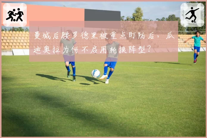 曼城后腰罗德里被重点盯防后,瓜迪奥拉为何不启用轮换阵型?