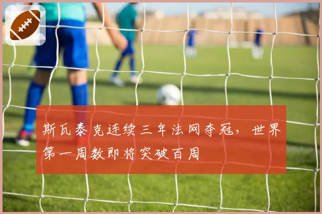 斯瓦泰克连续三年法网夺冠，世界第一周数即将突破百周