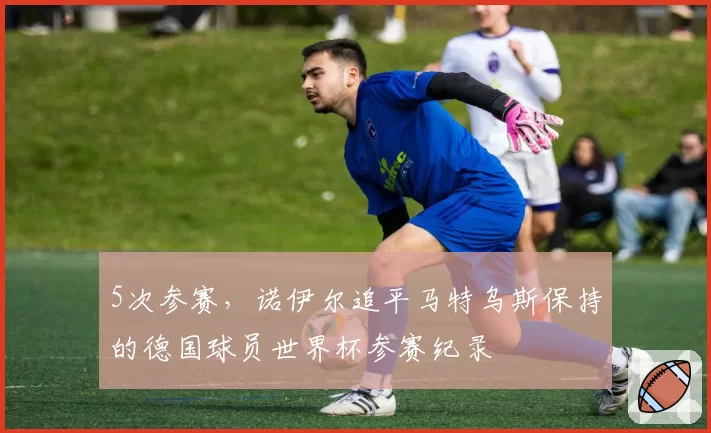 5次参赛，诺伊尔追平马特乌斯保持的德国球员世界杯参赛纪录