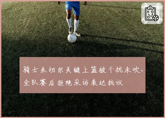 骑士米切尔关键上篮被干扰未吹，全队赛后拒绝采访表达抗议