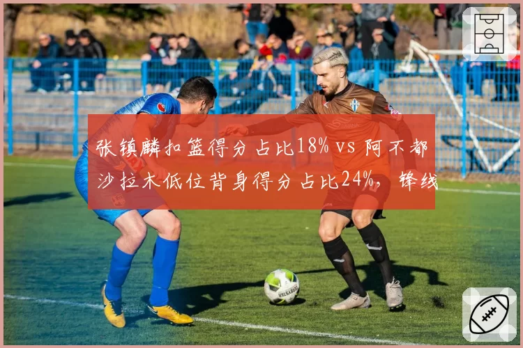 张镇麟扣篮得分占比18% vs 阿不都沙拉木低位背身得分占比24%,锋线攻击模式解析