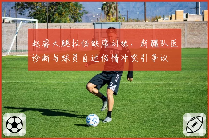 赵睿大腿拉伤缺席训练，新疆队医诊断与球员自述伤情冲突引争议