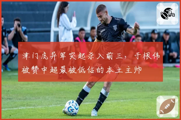 津门虎异军突起杀入前三，于根伟被赞中超最被低估的本土主帅