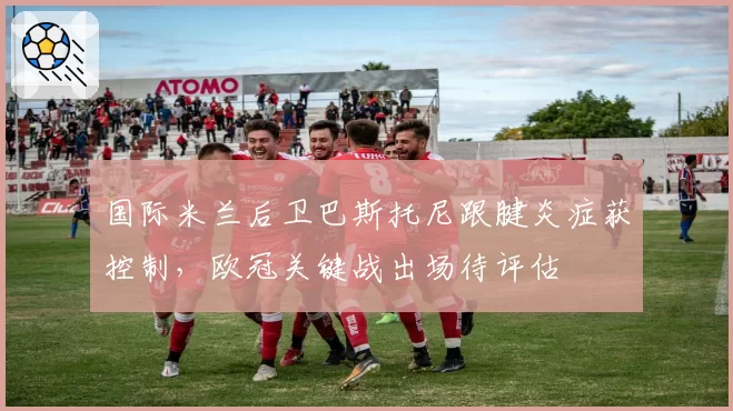 国际米兰后卫巴斯托尼跟腱炎症获控制，欧冠关键战出场待评估