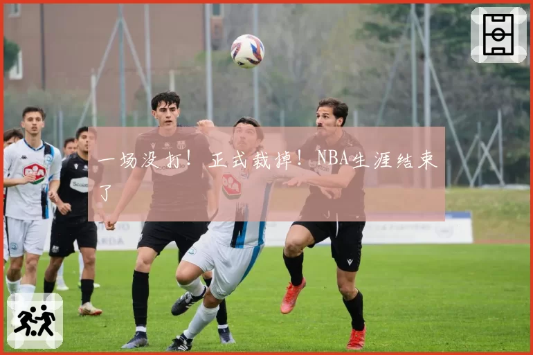 一场没打!正式裁掉!NBA生涯结束了