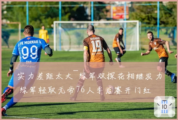 实力差距太大~绿军双探花相继发力 绿军轻取无帝76人季后赛开门红