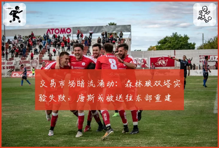 交易市场暗流涌动:森林狼双塔实验失败,唐斯或被送往东部重建