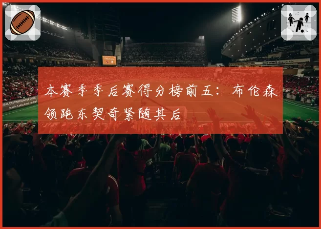 本赛季季后赛得分榜前五：布伦森领跑东契奇紧随其后