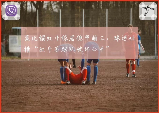 莱比锡红牛稳居德甲前三，球迷吐槽“红牛系球队破坏公平”