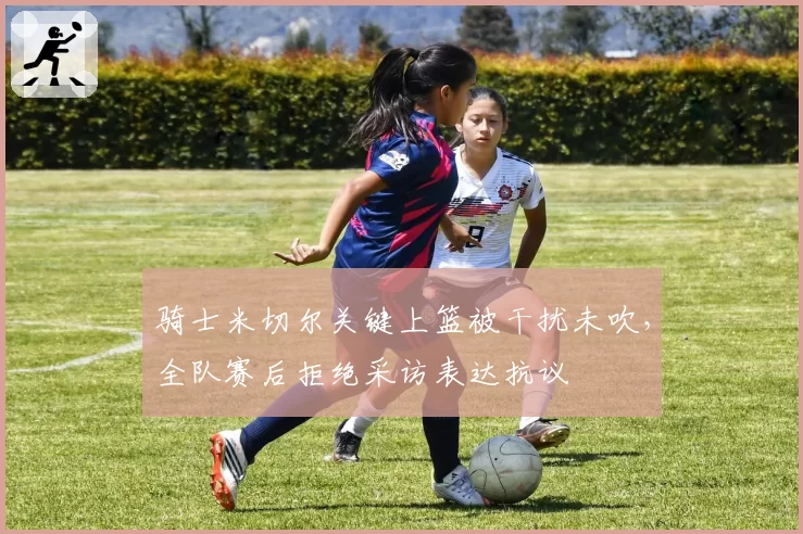 骑士米切尔关键上篮被干扰未吹，全队赛后拒绝采访表达抗议