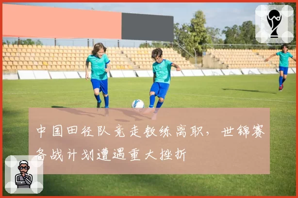 中国田径队竞走教练离职,世锦赛备战计划遭遇重大挫折