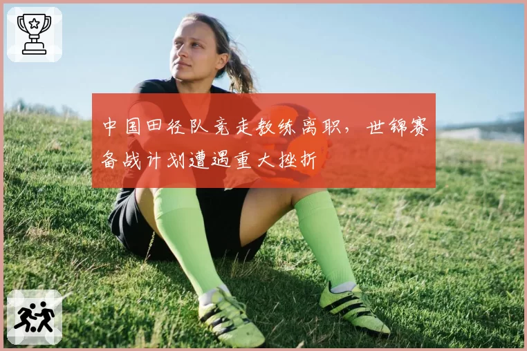 中国田径队竞走教练离职,世锦赛备战计划遭遇重大挫折