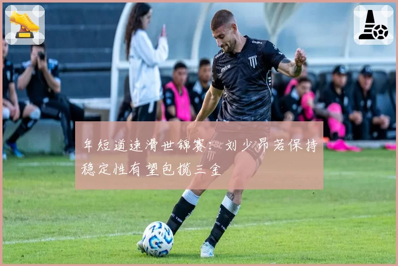 年短道速滑世锦赛：刘少昂若保持稳定性有望包揽三金