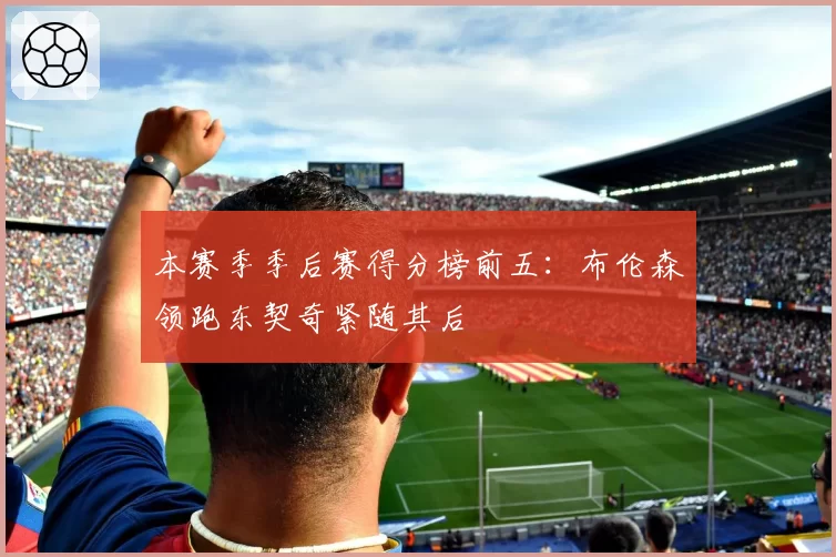 本赛季季后赛得分榜前五：布伦森领跑东契奇紧随其后