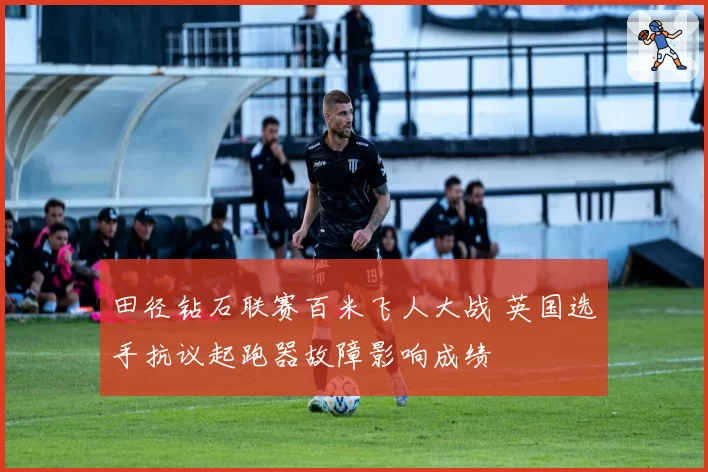 田径钻石联赛百米飞人大战 英国选手抗议起跑器故障影响成绩