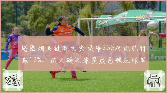 塔图姆关键时刻失误率23%对比巴特勒12%，热火硬汉球星成色碾压绿军核心