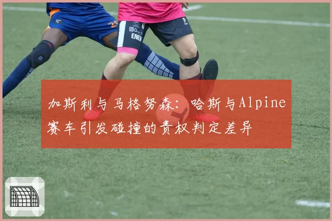 加斯利与马格努森：哈斯与Alpine赛车引发碰撞的责权判定差异