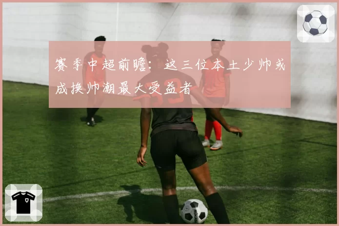 赛季中超前瞻：这三位本土少帅或成换帅潮最大受益者