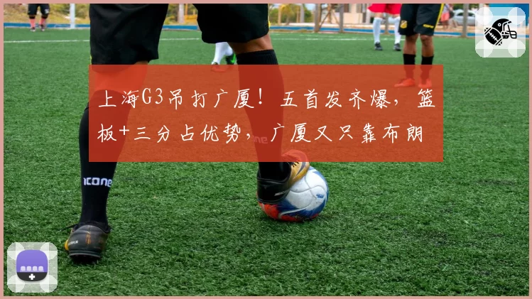 上海G3吊打广厦！五首发齐爆，篮板+三分占优势，广厦又只靠布朗