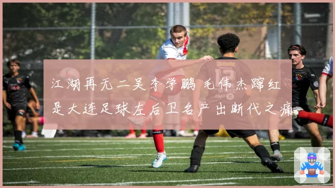 江湖再无二吴李学鹏 毛伟杰蹿红 是大连足球左后卫名产出断代之痛