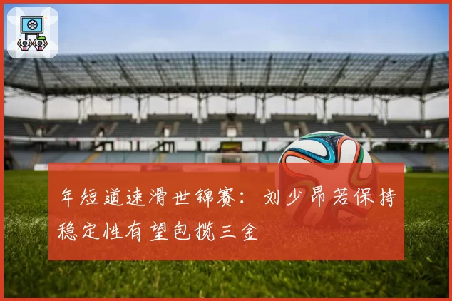 年短道速滑世锦赛：刘少昂若保持稳定性有望包揽三金