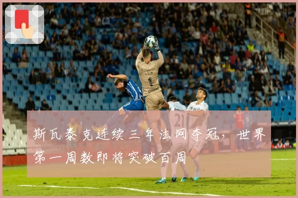 斯瓦泰克连续三年法网夺冠，世界第一周数即将突破百周