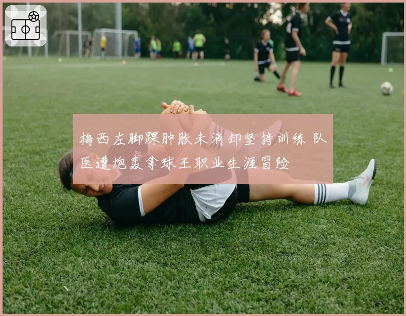 梅西左脚踝肿胀未消却坚持训练 队医遭炮轰拿球王职业生涯冒险