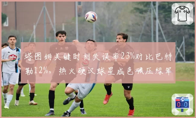 塔图姆关键时刻失误率23%对比巴特勒12%，热火硬汉球星成色碾压绿军核心