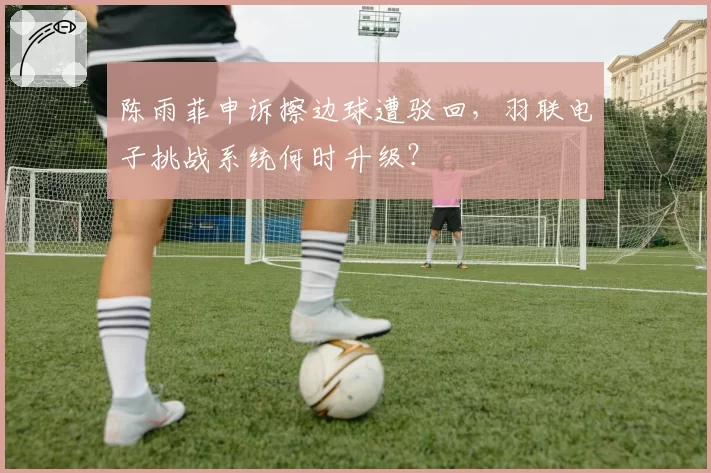 陈雨菲申诉擦边球遭驳回，羽联电子挑战系统何时升级？