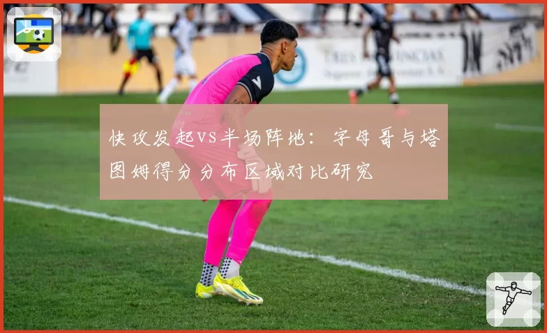 快攻发起vs半场阵地:字母哥与塔图姆得分分布区域对比研究