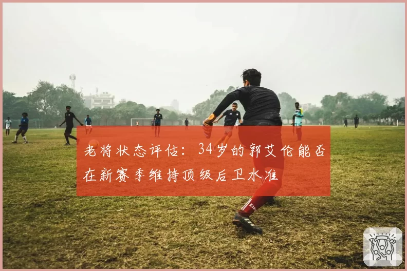 老将状态评估:34岁的郭艾伦能否在新赛季维持顶级后卫水准