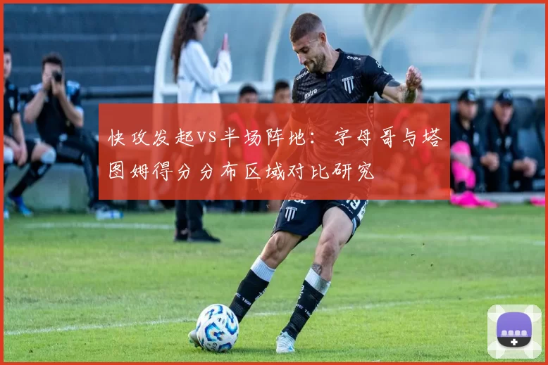 快攻发起vs半场阵地：字母哥与塔图姆得分分布区域对比研究