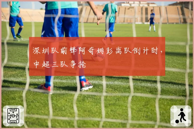 深圳队前锋阿奇姆彭离队倒计时,中超三队争抢